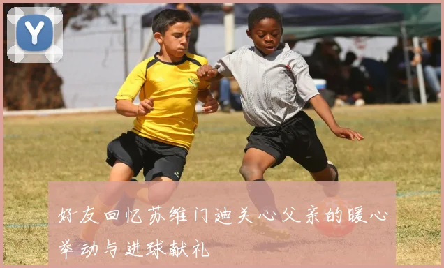好友回忆苏维门迪关心父亲的暖心举动与进球献礼