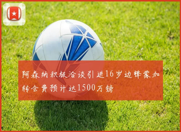 阿森纳积极洽谈引进16岁边锋蒙加转会费预计达1500万镑