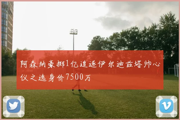 阿森纳豪掷1亿追逐伊尔迪兹塔帅心仪之选身价7500万