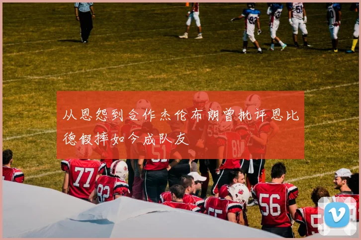 从恩怨到合作杰伦布朗曾批评恩比德假摔如今成队友
