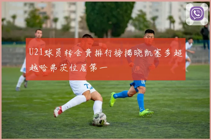 U21球员转会费排行榜揭晓凯塞多超越哈弗茨位居第一