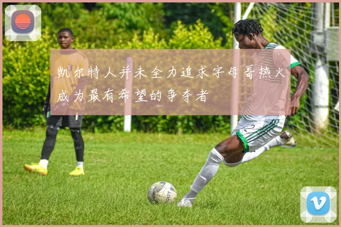 凯尔特人并未全力追求字母哥热火成为最有希望的争夺者