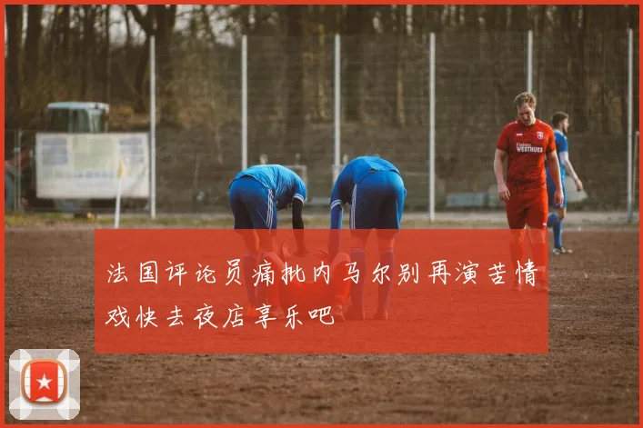 法国评论员痛批内马尔别再演苦情戏快去夜店享乐吧
