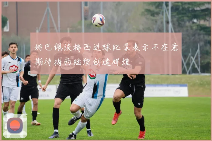 姆巴佩谈梅西进球纪录表示不在意期待梅西继续创造辉煌