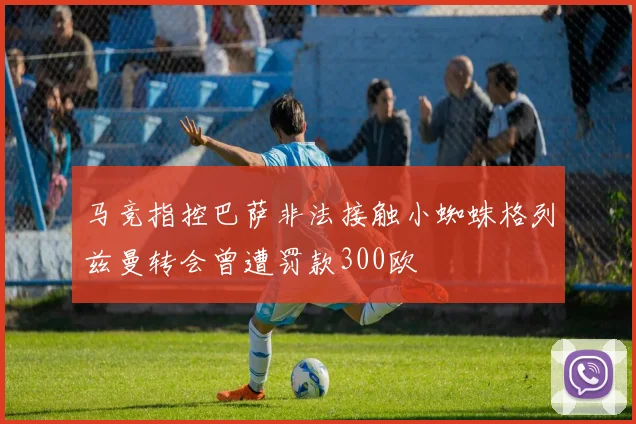 马竞指控巴萨非法接触小蜘蛛格列兹曼转会曾遭罚款300欧
