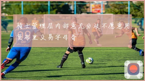 骑士管理层内部意见分歧不愿意用莫布里交易字母哥