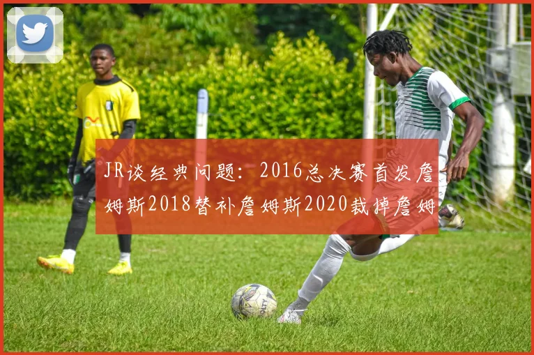 JR谈经典问题：2016总决赛首发詹姆斯2018替补詹姆斯2020裁掉詹姆斯的背后故事