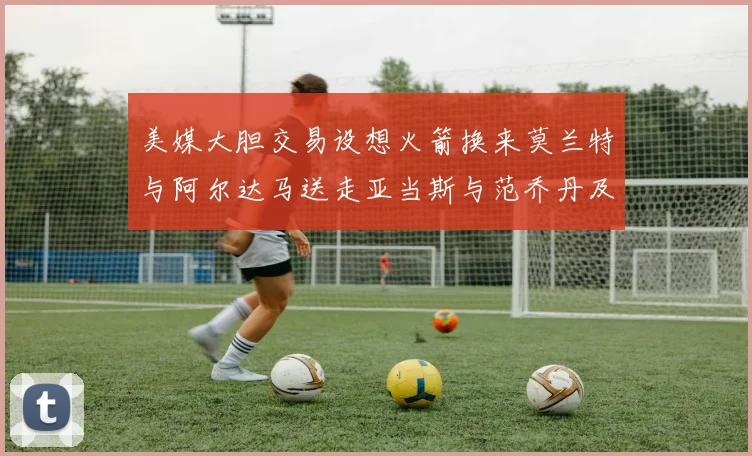 美媒大胆交易设想火箭换来莫兰特与阿尔达马送走亚当斯与范乔丹及两个选秀权