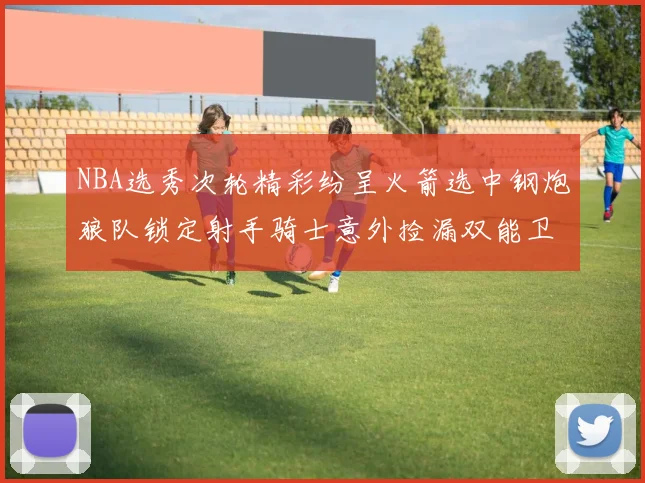 NBA选秀次轮精彩纷呈火箭选中钢炮狼队锁定射手骑士意外捡漏双能卫