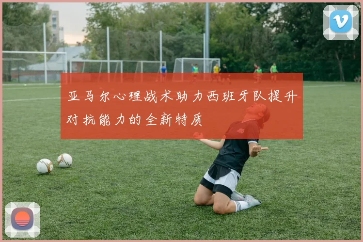 亚马尔心理战术助力西班牙队提升对抗能力的全新特质